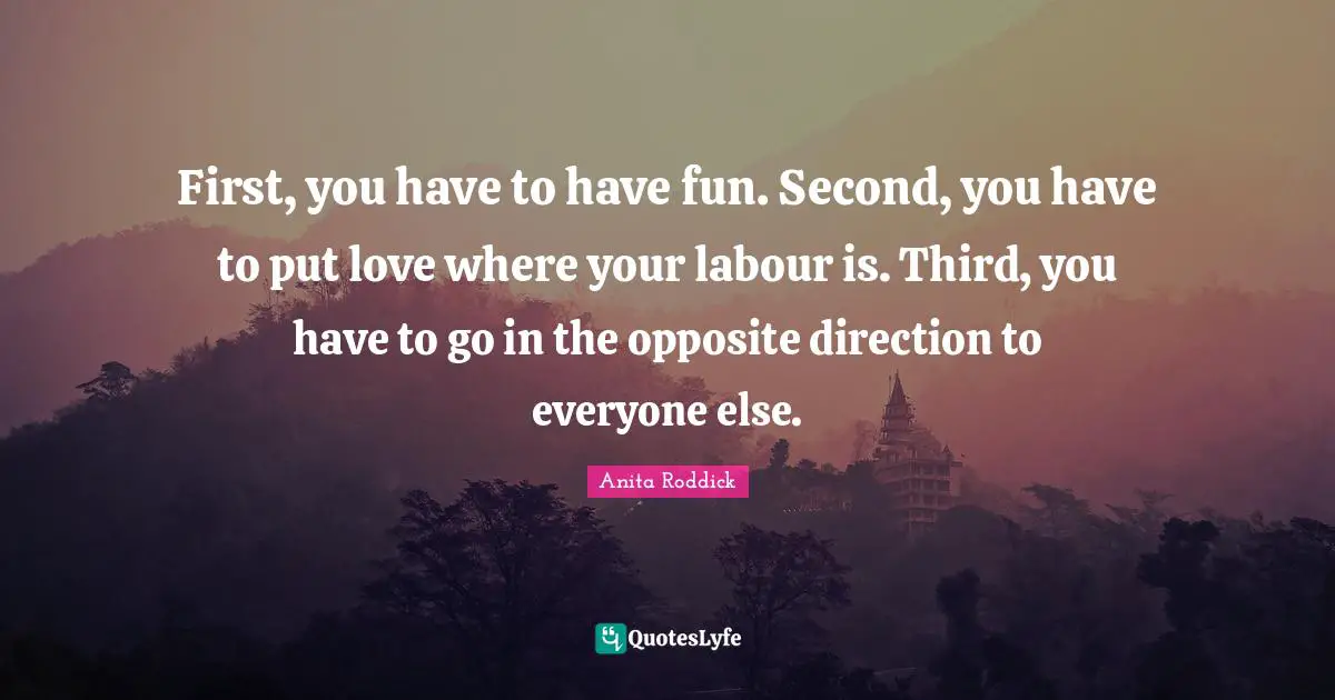 Anita Roddick Quotes: "First, you have to have fun. Second, you have to put love where your labour is. Third, you have to go in the opposite direction to everyone else."