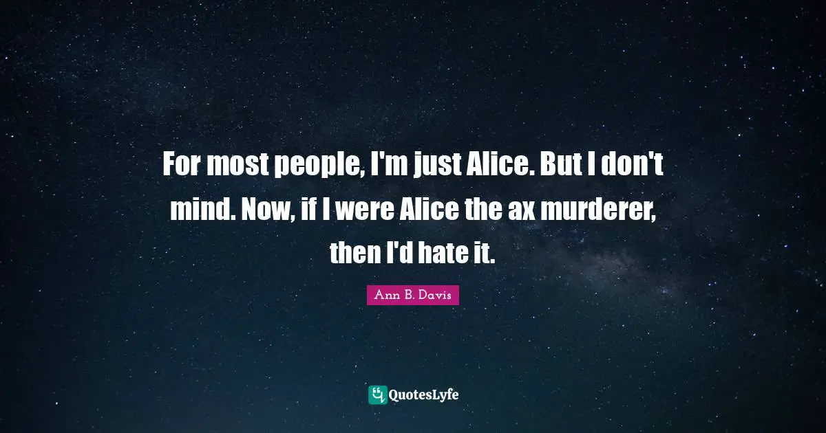 For most people, I'm just Alice. But I don't mind. Now, if I were Alice the ax murderer, then I'd hate it.