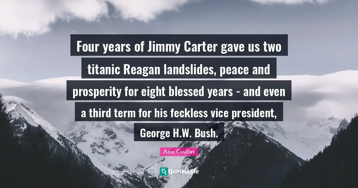 Ann Coulter Quotes: Four years of Jimmy Carter gave us two titanic Reagan landslides, peace and prosperity for eight blessed years - and even a third term for his feckless vice president, George H.W. Bush.
