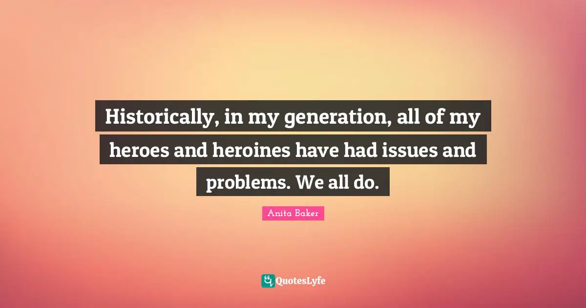 Historically, in my generation, all of my heroes and heroines have had issues and problems. We all do.
