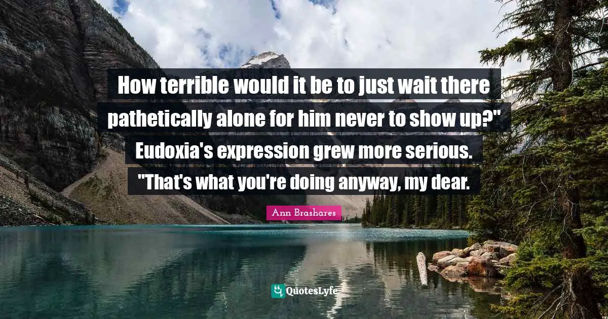 How terrible would it be to just wait there pathetically alone for him never to show up?" Eudoxia's expression grew more serious. "That's what you're doing anyway, my dear.