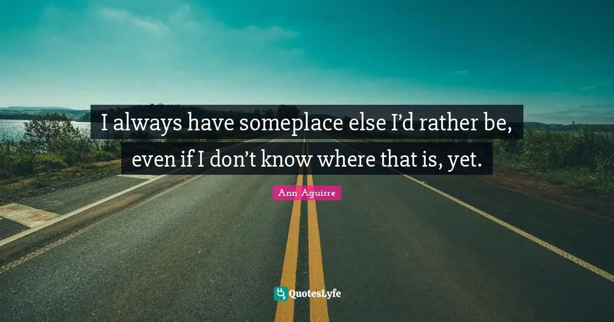 I always have someplace else I’d rather be, even if I don’t know where that is, yet.
