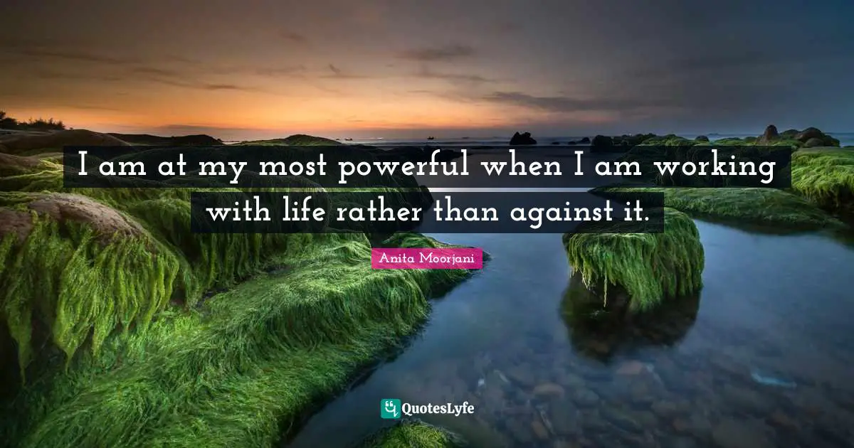 Anita Moorjani Quotes: "I am at my most powerful when I am working with life rather than against it."