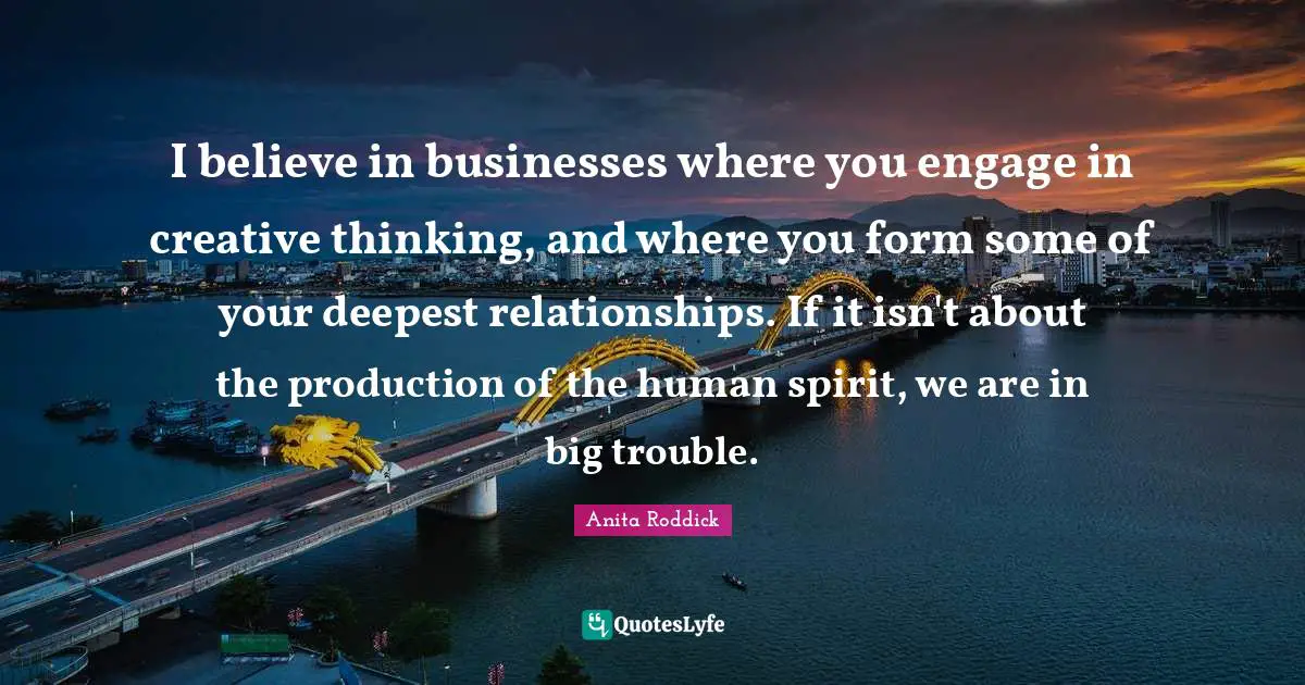 Anita Roddick Quotes: "I believe in businesses where you engage in creative thinking, and where you form some of your deepest relationships. If it isn't about the production of the human spirit, we are in big trouble."