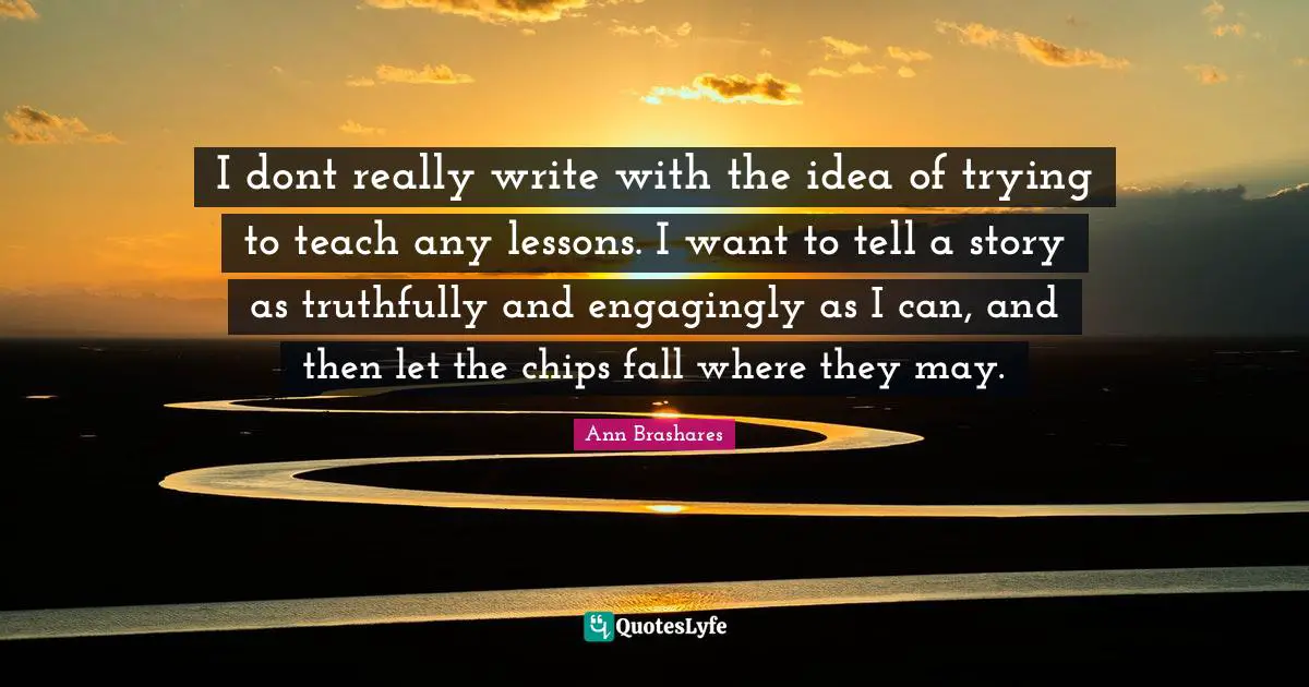 I dont really write with the idea of trying to teach any lessons. I want to tell a story as truthfully and engagingly as I can, and then let the chips fall where they may.