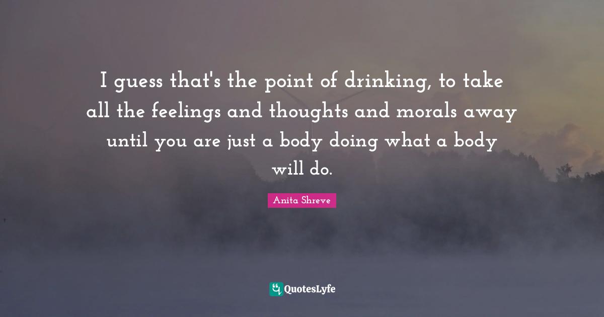 I guess that's the point of drinking, to take all the feelings and thoughts and morals away until you are just a body doing what a body will do.