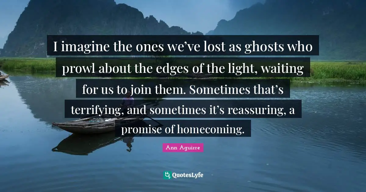 Reassuring Quotes: "I imagine the ones we’ve lost as ghosts who prowl about the edges of the light, waiting for us to join them. Sometimes that’s terrifying, and sometimes it’s reassuring, a promise of homecoming."