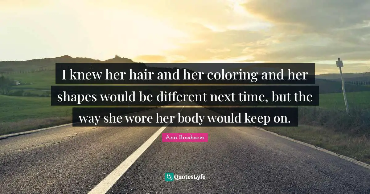 I knew her hair and her coloring and her shapes would be different next time, but the way she wore her body would keep on.