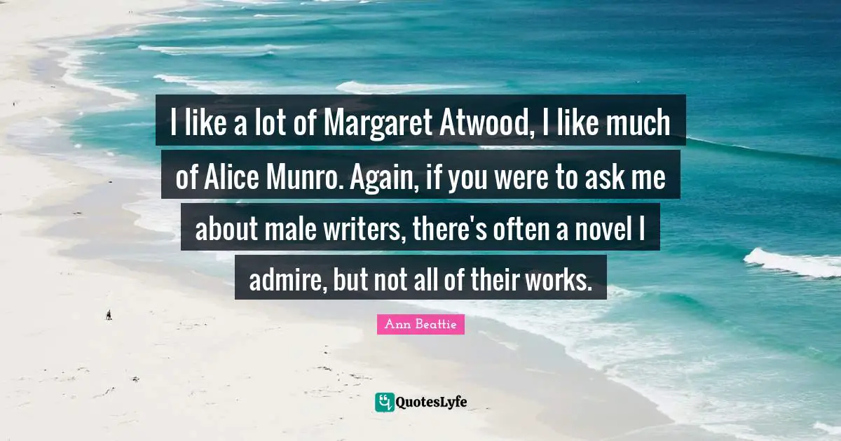 I like a lot of Margaret Atwood, I like much of Alice Munro. Again, if you were to ask me about male writers, there's often a novel I admire, but not all of their works.