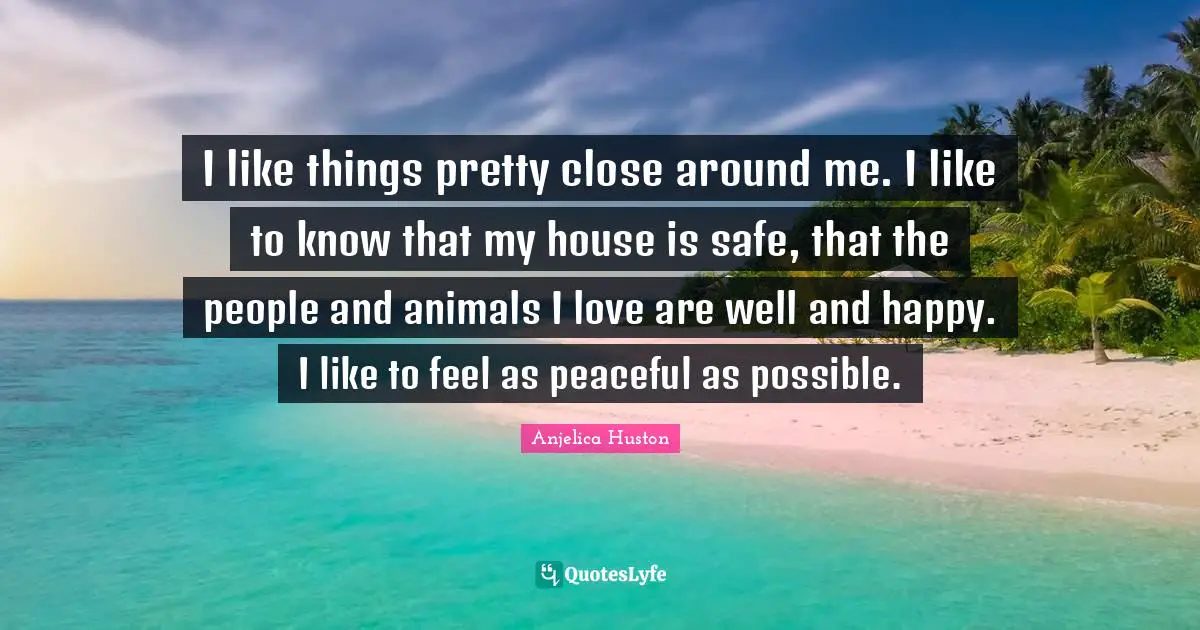 I like things pretty close around me. I like to know that my house is safe, that the people and animals I love are well and happy. I like to feel as peaceful as possible.