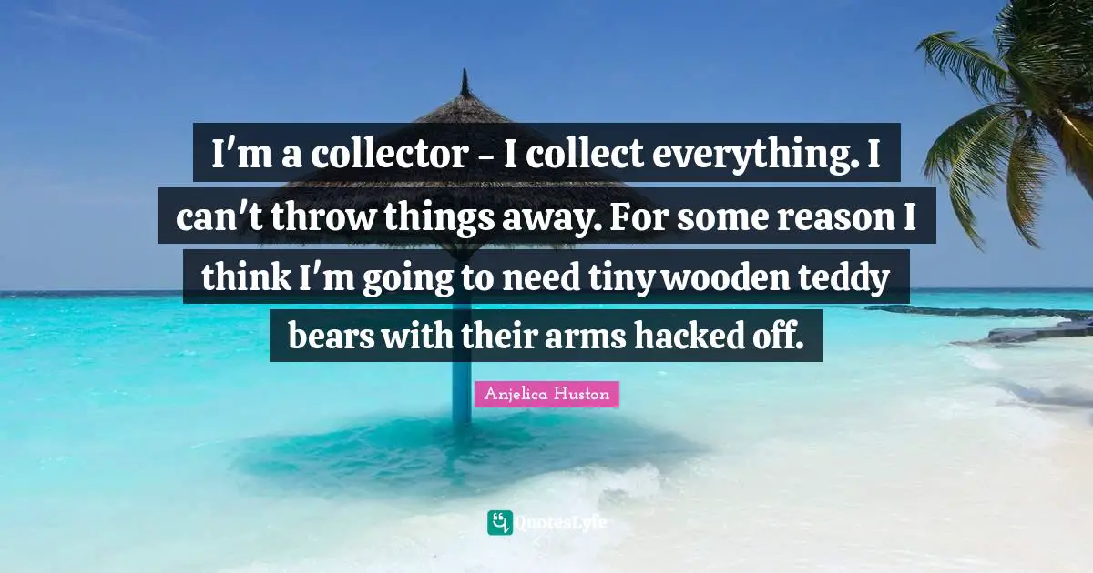 I'm a collector - I collect everything. I can't throw things away. For some reason I think I'm going to need tiny wooden teddy bears with their arms hacked off.