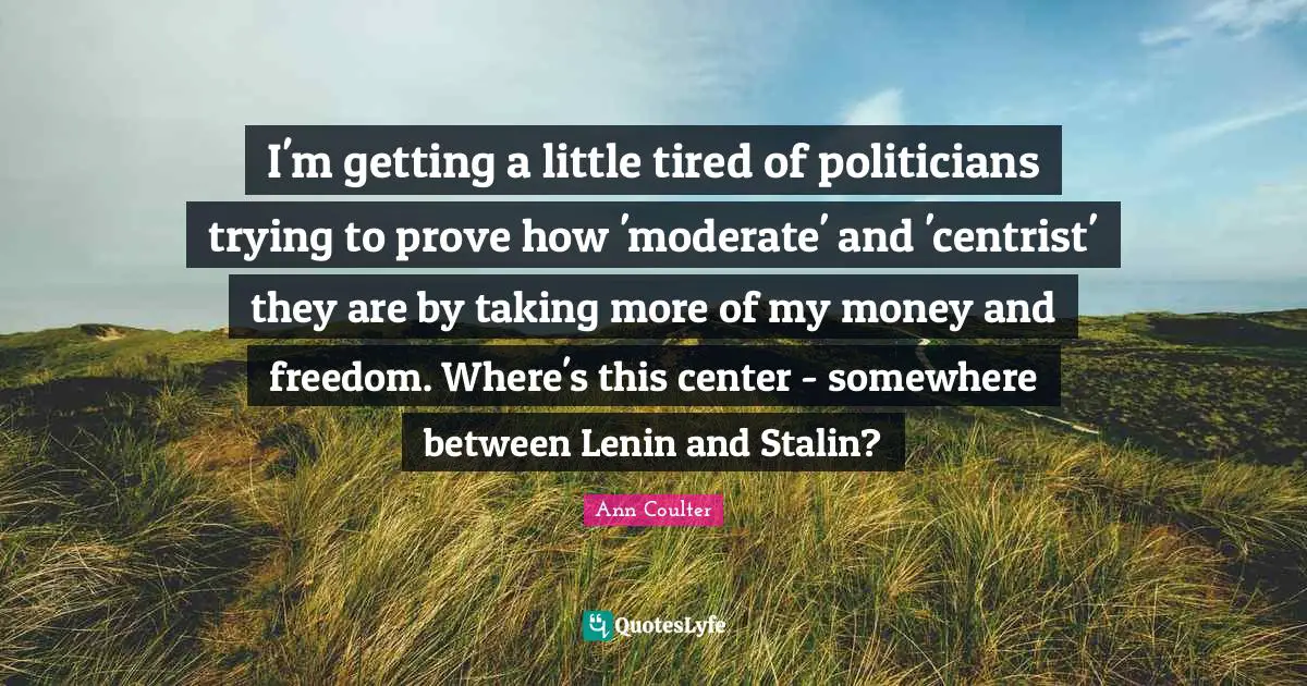 I'm getting a little tired of politicians trying to prove how 'moderate' and 'centrist' they are by taking more of my money and freedom. Where's this center - somewhere between Lenin and Stalin?