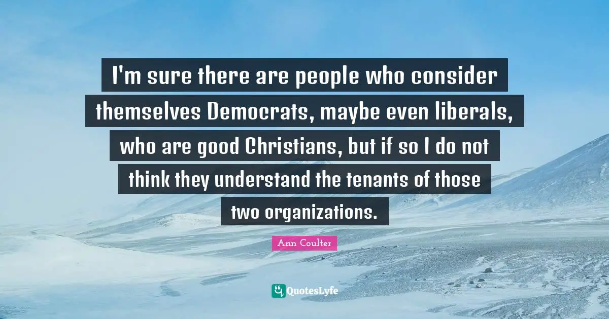 Ann Coulter Quotes: "I'm sure there are people who consider themselves Democrats, maybe even liberals, who are good Christians, but if so I do not think they understand the tenants of those two organizations."