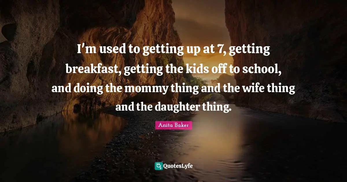 I'm used to getting up at 7, getting breakfast, getting the kids off to school, and doing the mommy thing and the wife thing and the daughter thing.