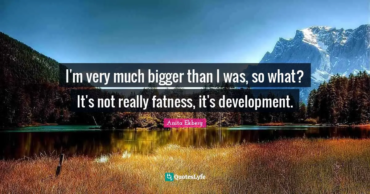 I'm very much bigger than I was, so what? It's not really fatness, it's development.