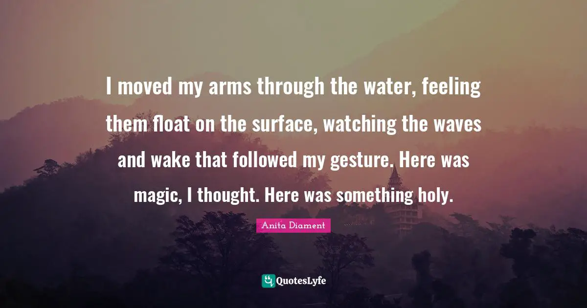 I moved my arms through the water, feeling them float on the surface, watching the waves and wake that followed my gesture. Here was magic, I thought. Here was something holy.