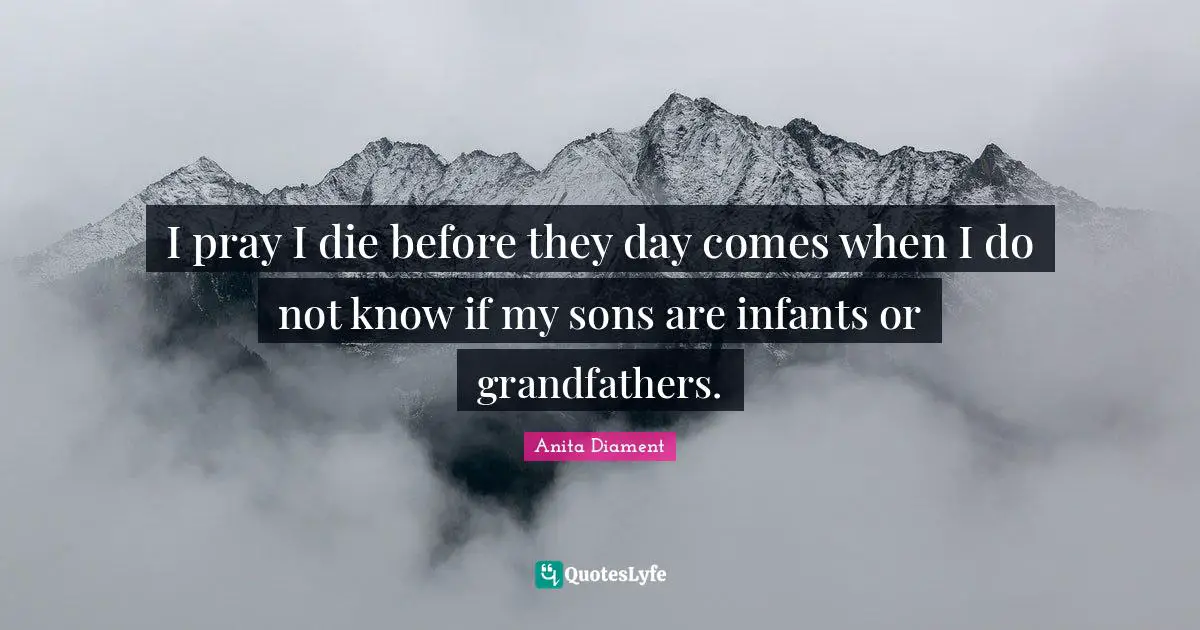I pray I die before they day comes when I do not know if my sons are infants or grandfathers.