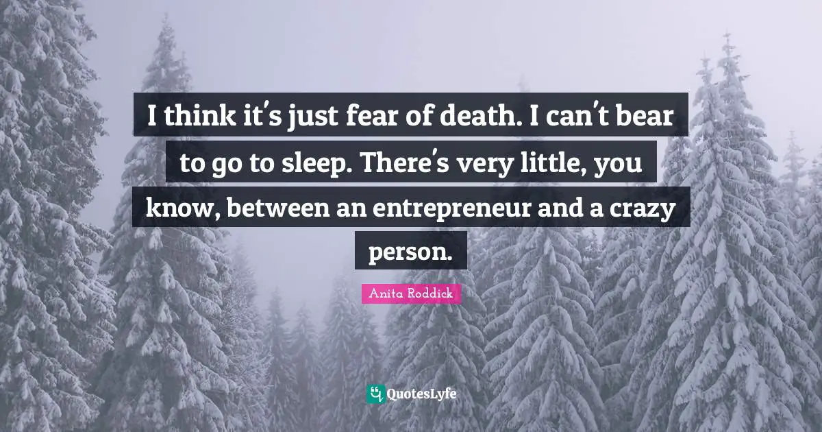 I think it's just fear of death. I can't bear to go to sleep. There's very little, you know, between an entrepreneur and a crazy person.