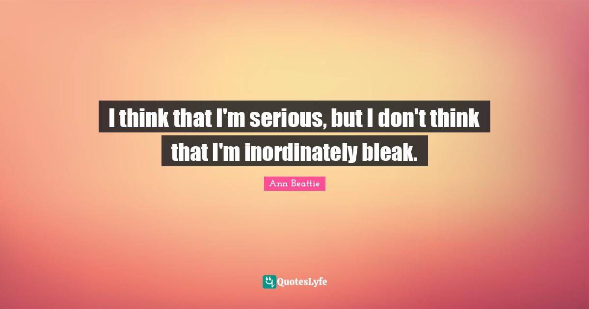 I think that I'm serious, but I don't think that I'm inordinately bleak.