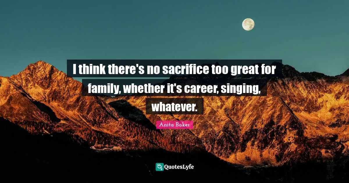 I think there's no sacrifice too great for family, whether it's career, singing, whatever.