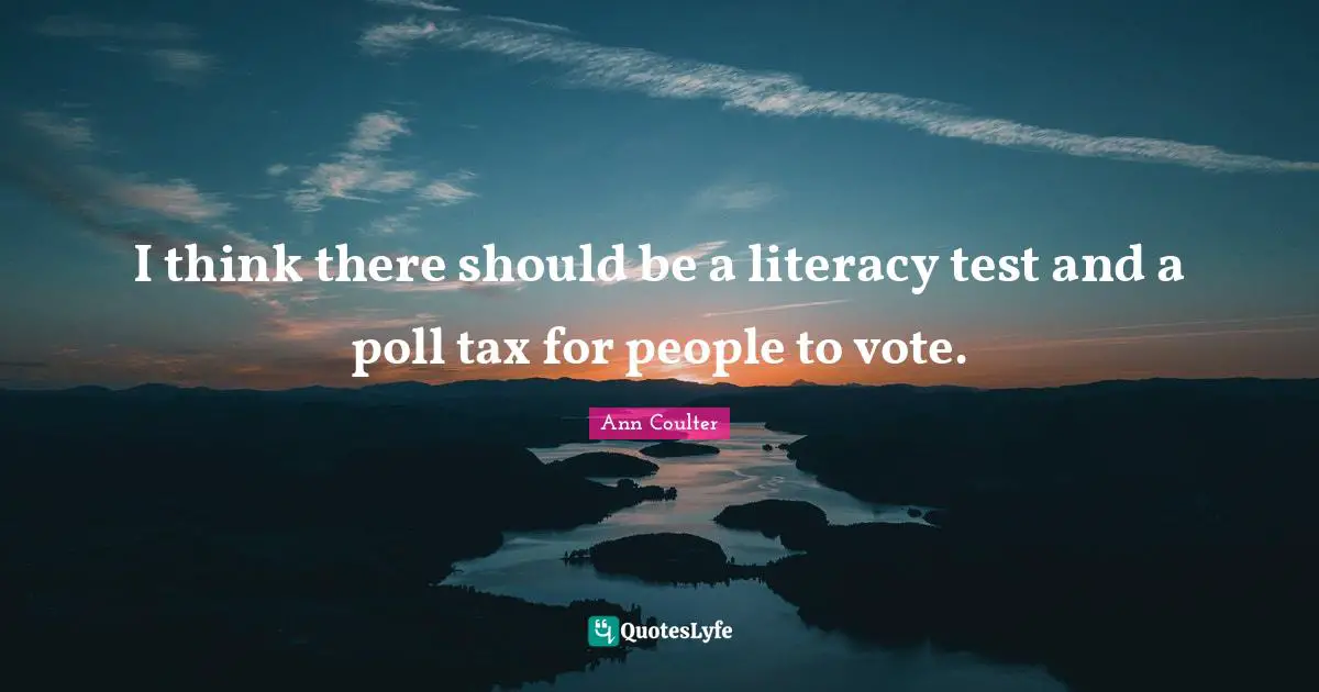 I think there should be a literacy test and a poll tax for people to vote.