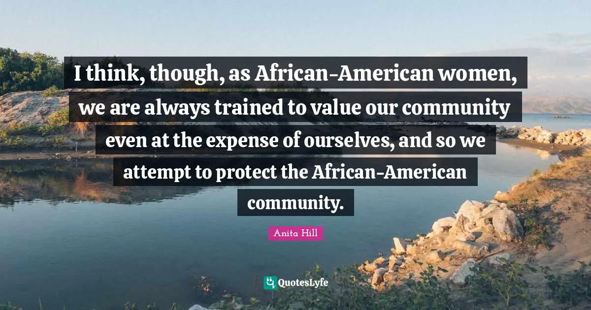 I think, though, as African-American women, we are always trained to value our community even at the expense of ourselves, and so we attempt to protect the African-American community.