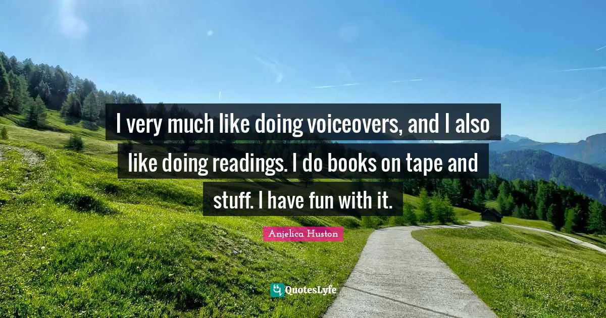 I very much like doing voiceovers, and I also like doing readings. I do books on tape and stuff. I have fun with it.
