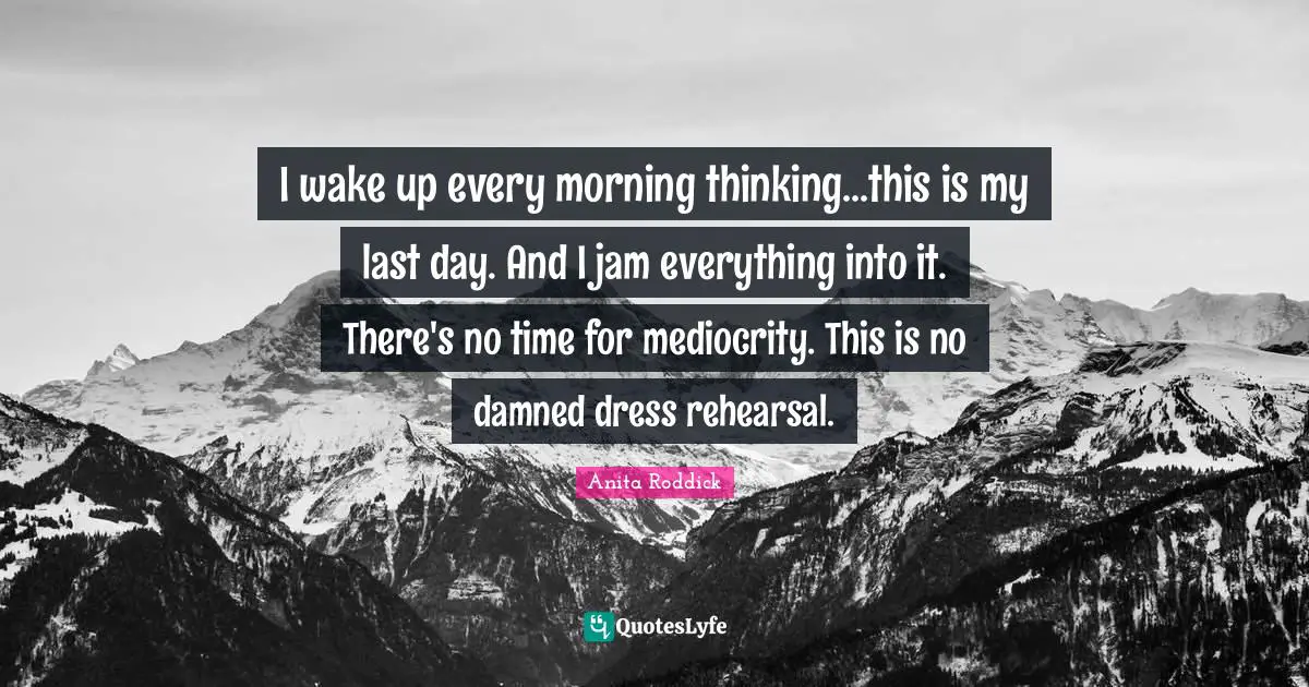 I wake up every morning thinking...this is my last day. And I jam everything into it. There's no time for mediocrity. This is no damned dress rehearsal.