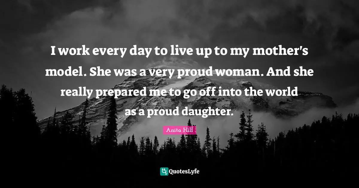 I work every day to live up to my mother's model. She was a very proud woman. And she really prepared me to go off into the world as a proud daughter.