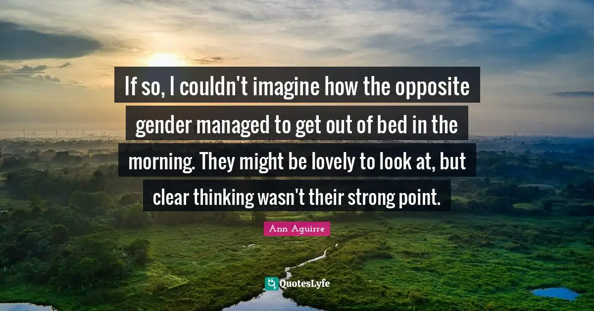 If so, I couldn't imagine how the opposite gender managed to get out of bed in the morning. They might be lovely to look at, but clear thinking wasn't their strong point.