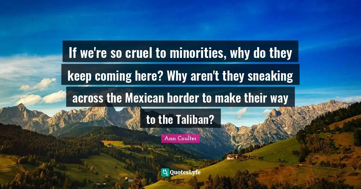 Ann Coulter Quotes: "If we're so cruel to minorities, why do they keep coming here? Why aren't they sneaking across the Mexican border to make their way to the Taliban?"