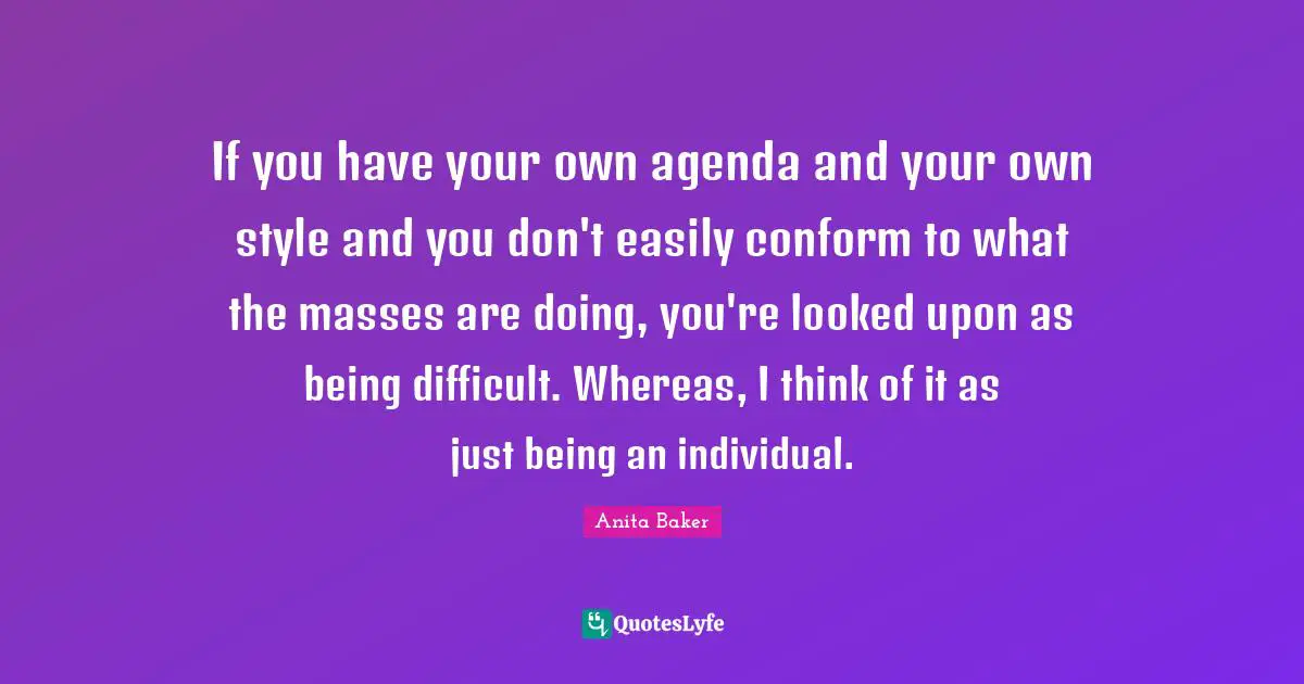 If you have your own agenda and your own style and you don't easily conform to what the masses are doing, you're looked upon as being difficult. Whereas, I think of it as just being an individual.
