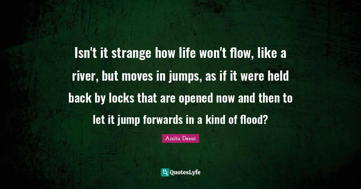 Flood Quotes: "Isn't it strange how life won't flow, like a river, but moves in jumps, as if it were held back by locks that are opened now and then to let it jump forwards in a kind of flood?"