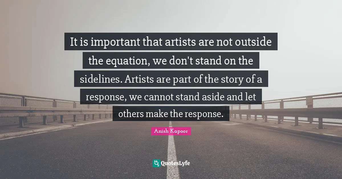 It is important that artists are not outside the equation, we don't stand on the sidelines. Artists are part of the story of a response, we cannot stand aside and let others make the response.