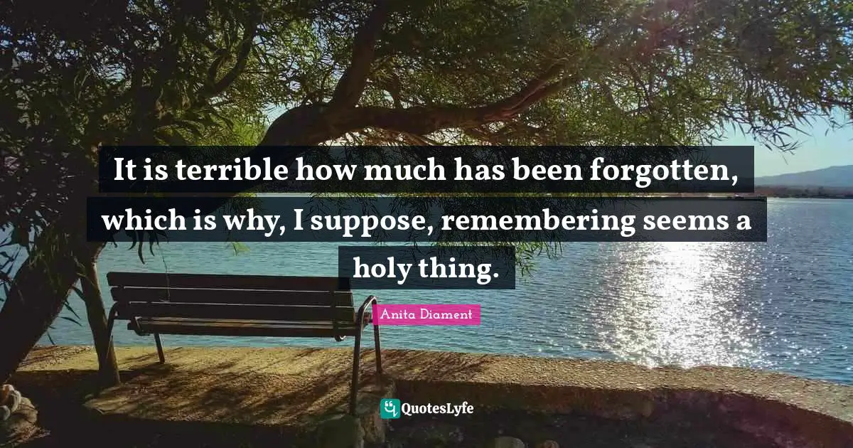 It is terrible how much has been forgotten, which is why, I suppose, remembering seems a holy thing.