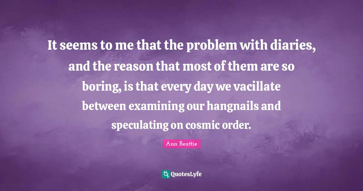 It seems to me that the problem with diaries, and the reason that most of them are so boring, is that every day we vacillate between examining our hangnails and speculating on cosmic order.