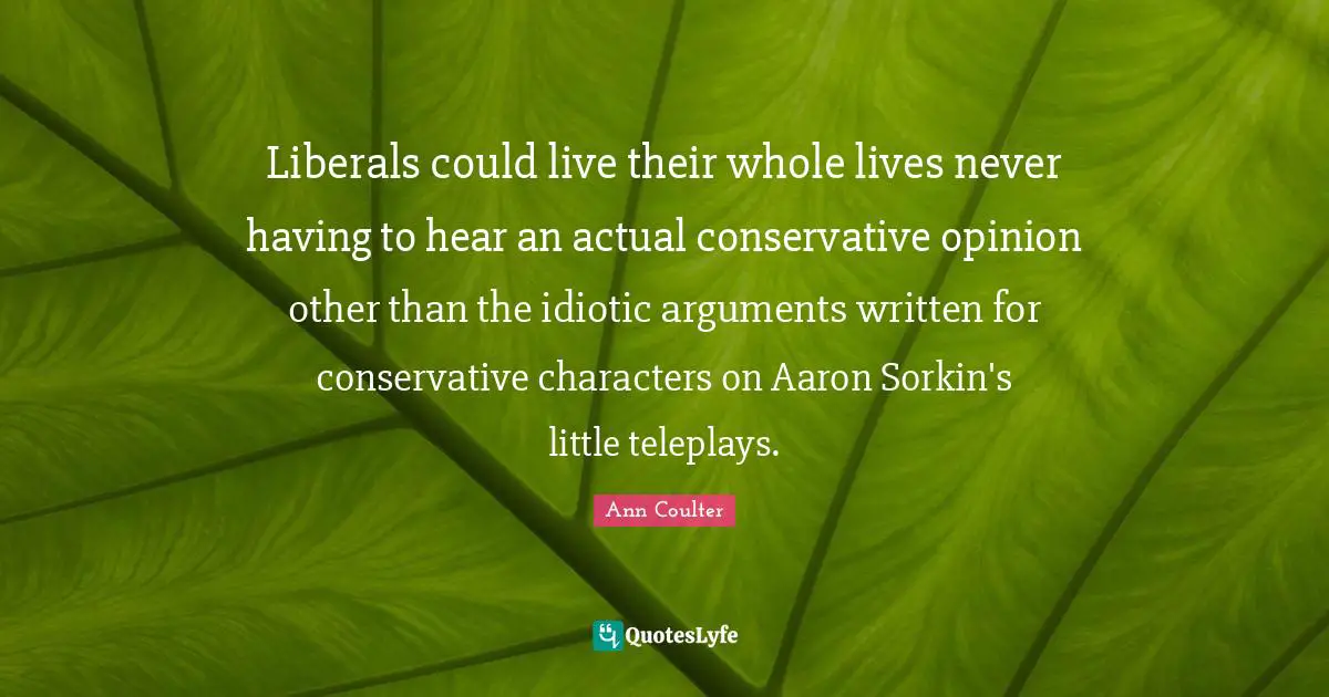 Liberals could live their whole lives never having to hear an actual conservative opinion other than the idiotic arguments written for conservative characters on Aaron Sorkin's little teleplays.