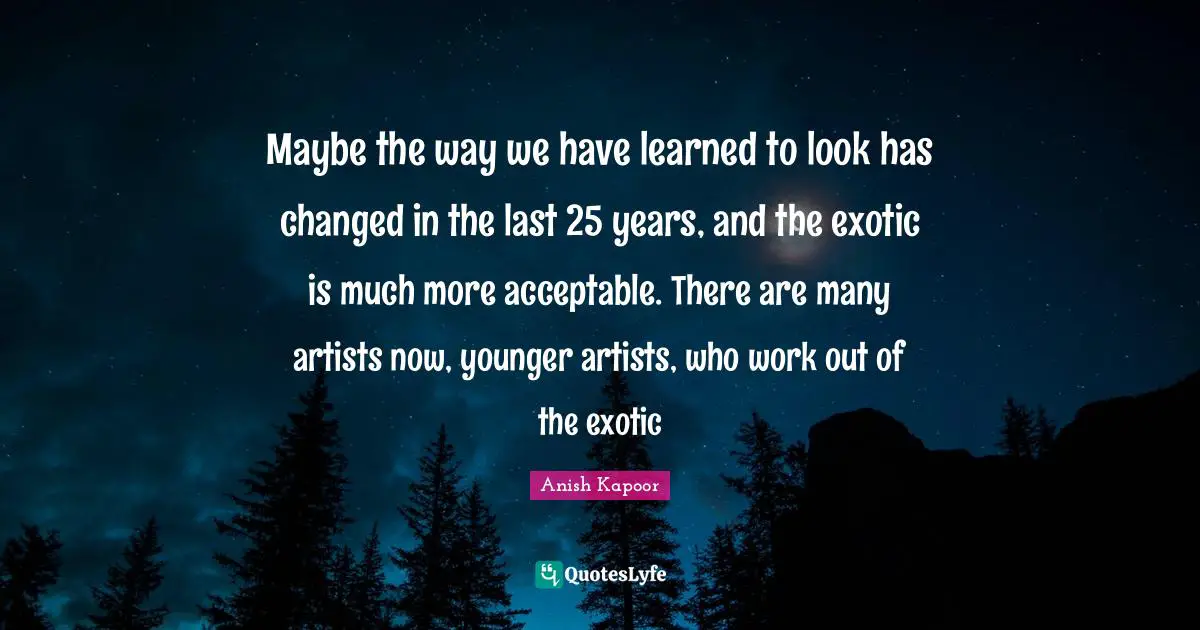 Exotic Quotes: "Maybe the way we have learned to look has changed in the last 25 years, and the exotic is much more acceptable. There are many artists now, younger artists, who work out of the exotic"