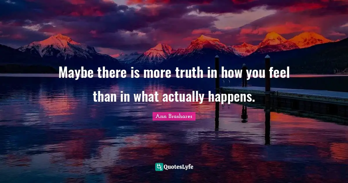 Maybe there is more truth in how you feel than in what actually happens.