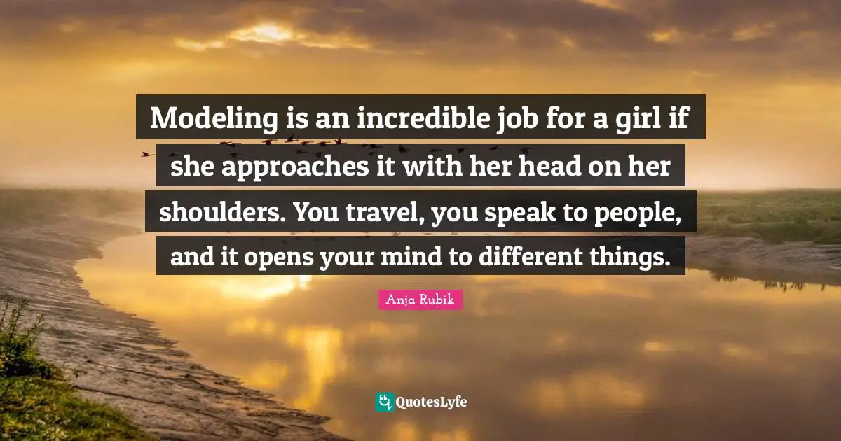 Modeling is an incredible job for a girl if she approaches it with her head on her shoulders. You travel, you speak to people, and it opens your mind to different things.