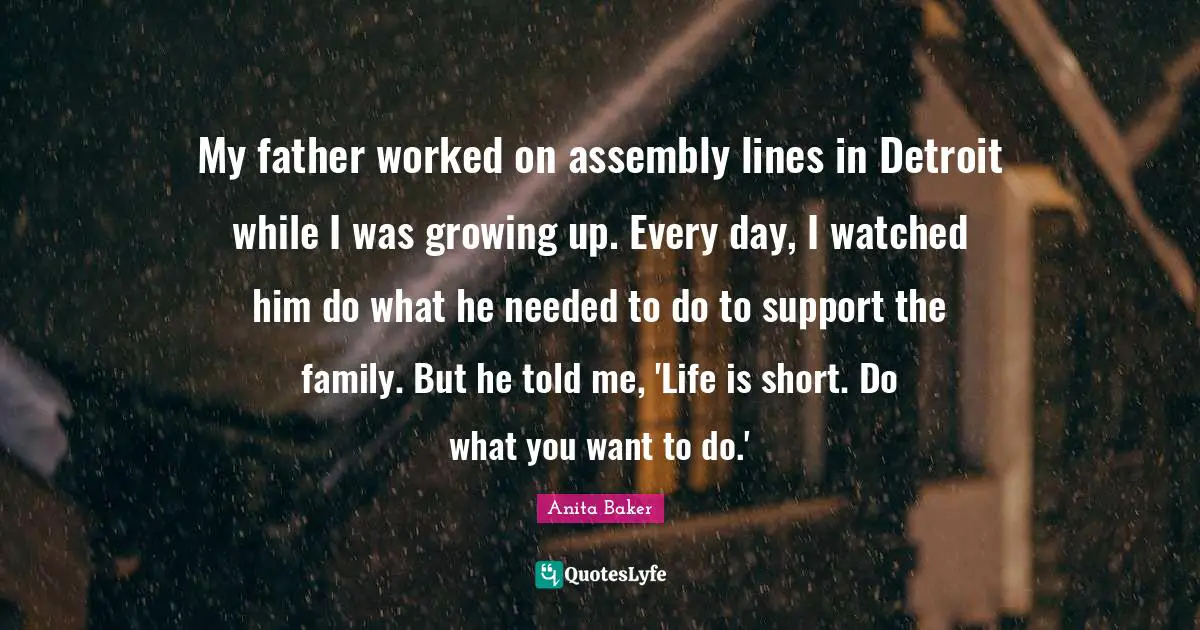 Assembly Quotes: "My father worked on assembly lines in Detroit while I was growing up. Every day, I watched him do what he needed to do to support the family. But he told me, 'Life is short. Do what you want to do.'"