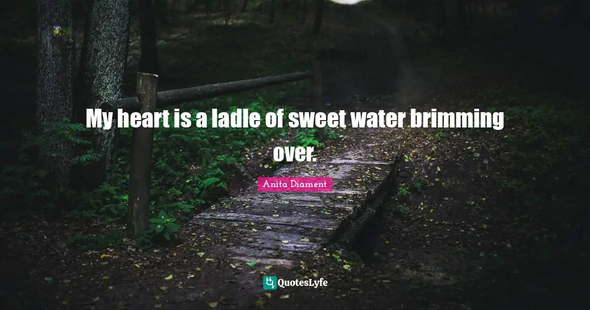 My heart is a ladle of sweet water brimming over.