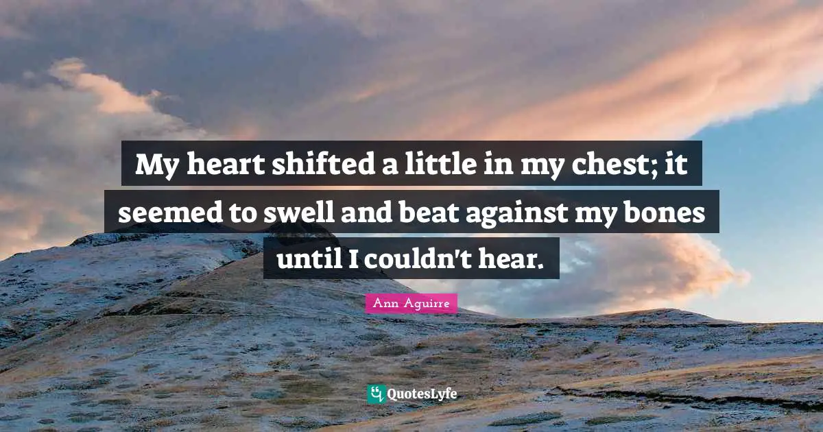 My heart shifted a little in my chest; it seemed to swell and beat against my bones until I couldn't hear.