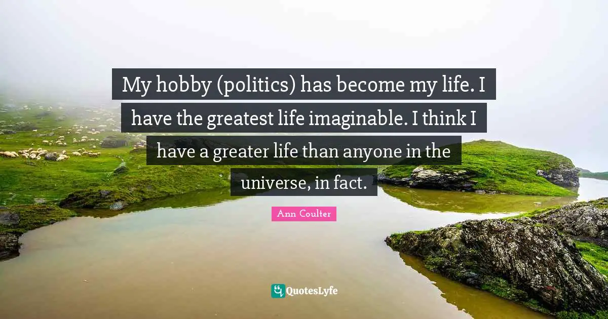 My hobby (politics) has become my life. I have the greatest life imaginable. I think I have a greater life than anyone in the universe, in fact.