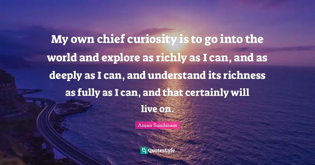My own chief curiosity is to go into the world and explore as richly as I can, and as deeply as I can, and understand its richness as fully as I can, and that certainly will live on.