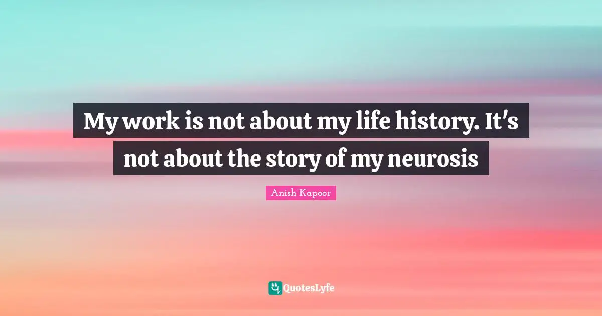My work is not about my life history. It's not about the story of my neurosis