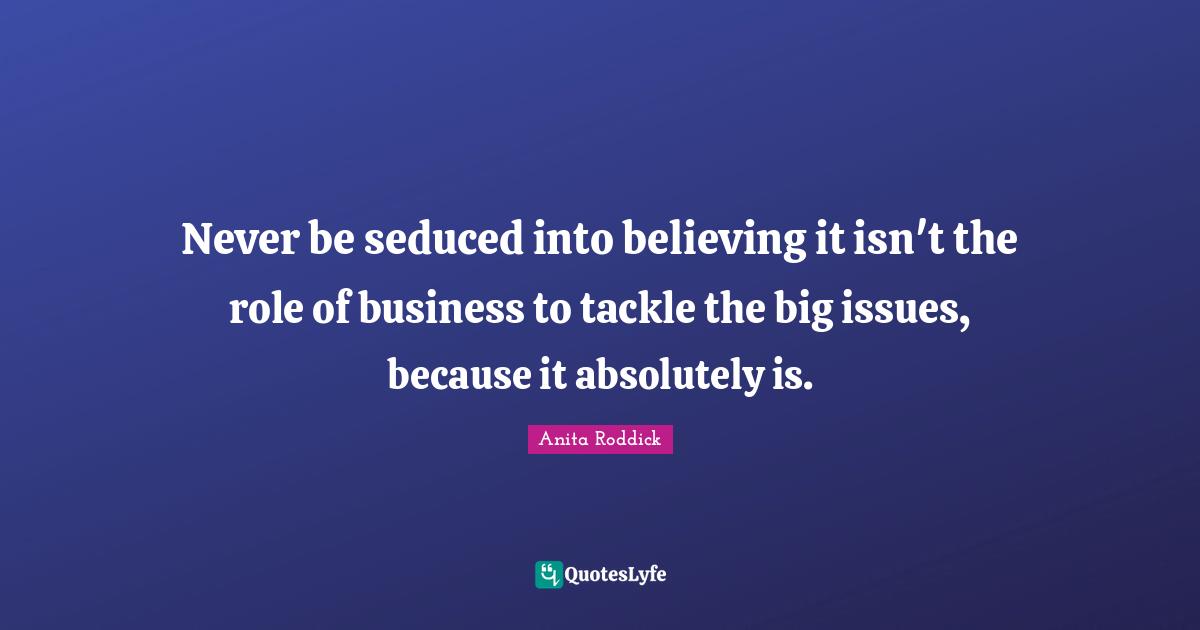 Never be seduced into believing it isn't the role of business to tackle the big issues, because it absolutely is.