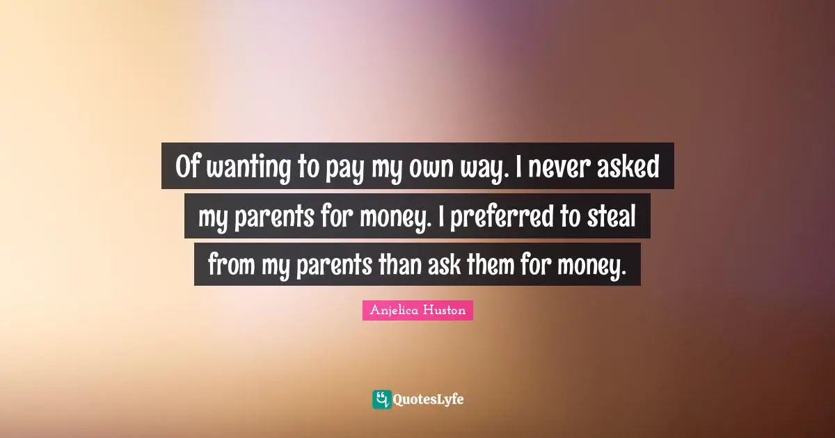 Of wanting to pay my own way. I never asked my parents for money. I preferred to steal from my parents than ask them for money.