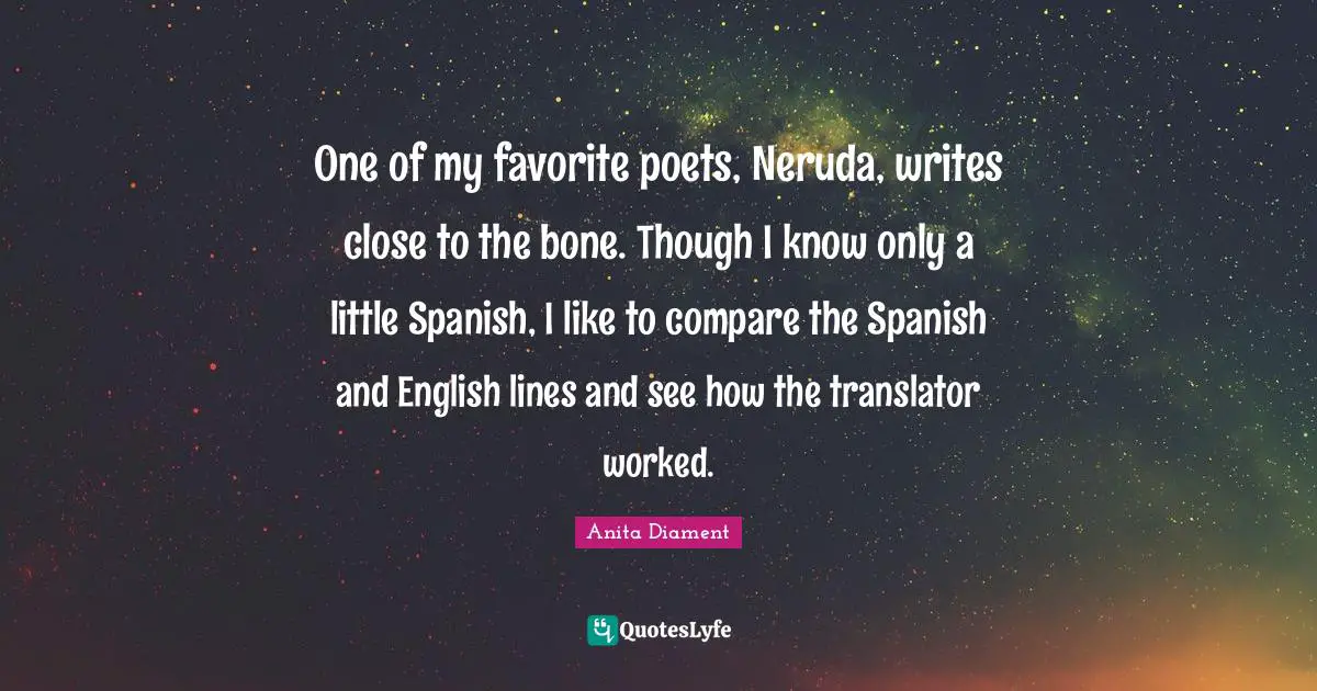 One of my favorite poets, Neruda, writes close to the bone. Though I know only a little Spanish, I like to compare the Spanish and English lines and see how the translator worked.