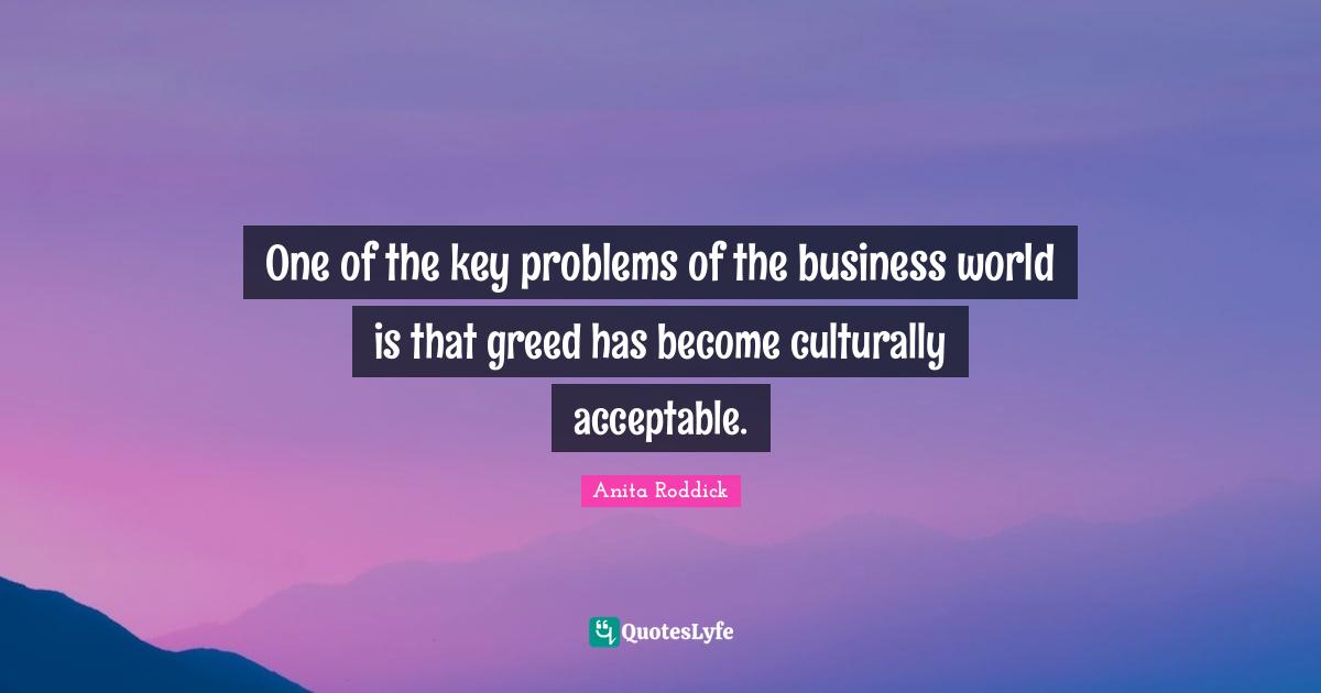 One of the key problems of the business world is that greed has become culturally acceptable.
